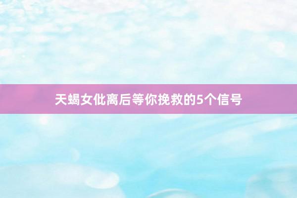 天蝎女仳离后等你挽救的5个信号