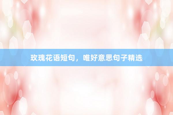 玫瑰花语短句，唯好意思句子精选