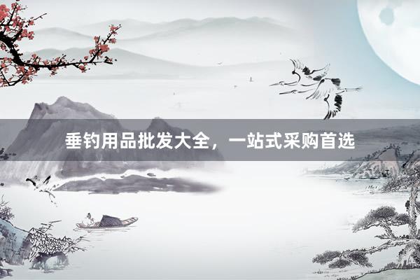 垂钓用品批发大全，一站式采购首选