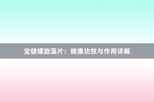 宝健螺旋藻片：健康功效与作用详解