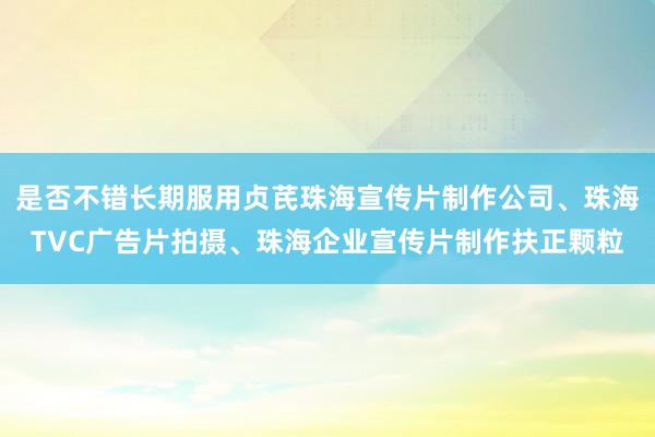 是否不错长期服用贞芪珠海宣传片制作公司、珠海TVC广告片拍摄、珠海企业宣传片制作扶正颗粒