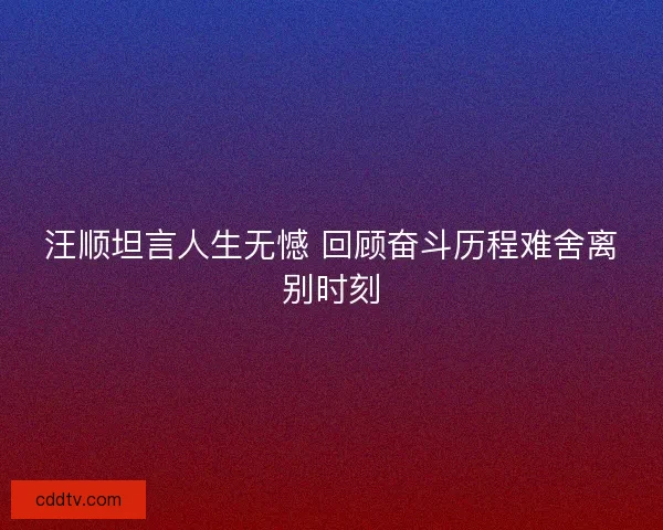 汪顺坦言人生无憾 回顾奋斗历程难舍离别时刻