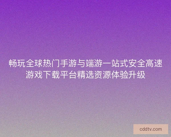 畅玩全球热门手游与端游一站式安全高速游戏下载平台精选资源体验升级