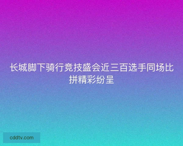 长城脚下骑行竞技盛会近三百选手同场比拼精彩纷呈
