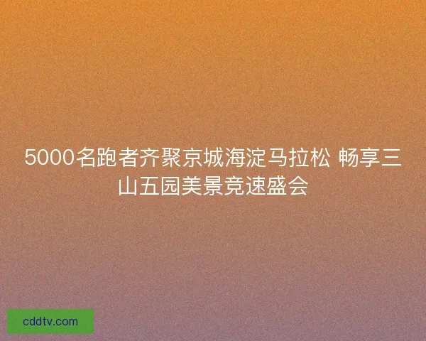 5000名跑者齐聚京城海淀马拉松 畅享三山五园美景竞速盛会