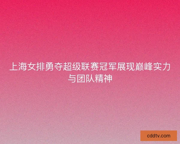 上海女排勇夺超级联赛冠军展现巅峰实力与团队精神