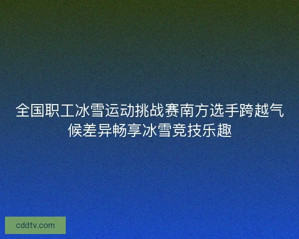 全国职工冰雪运动挑战赛南方选手跨越气候差异畅享冰雪竞技乐趣