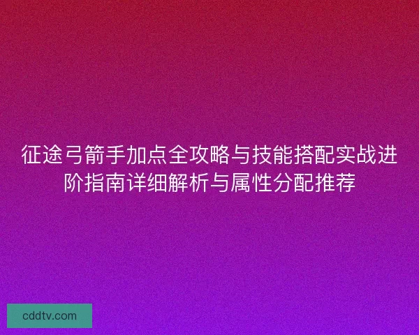 征途弓箭手加点全攻略与技能搭配实战进阶指南详细解析与属性分配推荐