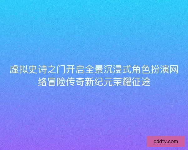 虚拟史诗之门开启全景沉浸式角色扮演网络冒险传奇新纪元荣耀征途