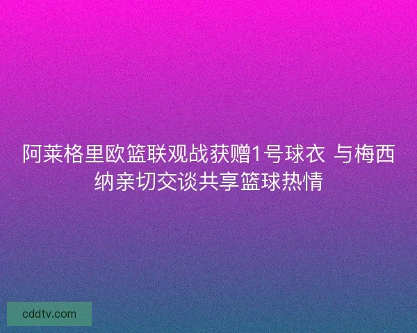 阿莱格里欧篮联观战获赠1号球衣 与梅西纳亲切交谈共享篮球热情