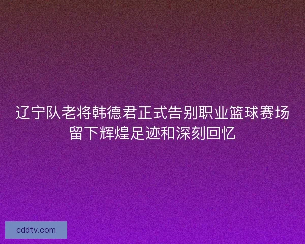 辽宁队老将韩德君正式告别职业篮球赛场留下辉煌足迹和深刻回忆