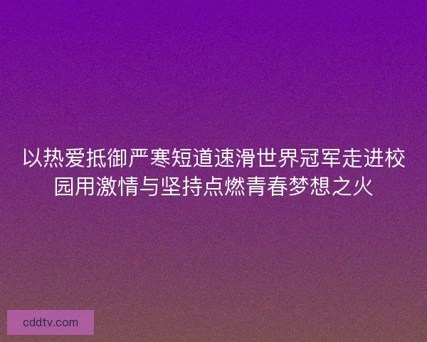 以热爱抵御严寒短道速滑世界冠军走进校园用激情与坚持点燃青春梦想之火