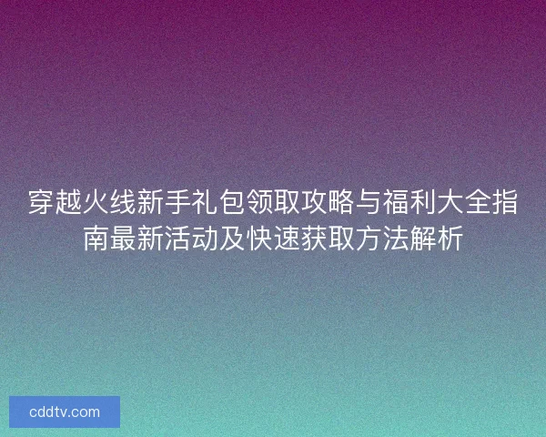 穿越火线新手礼包领取攻略与福利大全指南最新活动及快速获取方法解析 穿越火线新手礼包领取攻略与福利大全指南最新活动及快速获取方法解析