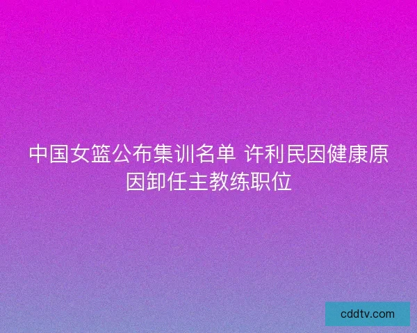 中国女篮公布集训名单 许利民因健康原因卸任主教练职位