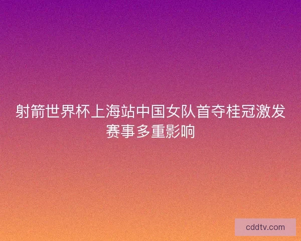 射箭世界杯上海站中国女队首夺桂冠激发赛事多重影响 射箭世界杯上海站中国女队首夺桂冠激发赛事多重影响
