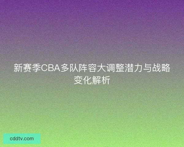 新赛季CBA多队阵容大调整潜力与战略变化解析 新赛季CBA多队阵容大调整潜力与战略变化解析