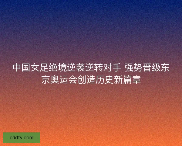 中国女足绝境逆袭逆转对手 强势晋级东京奥运会创造历史新篇章