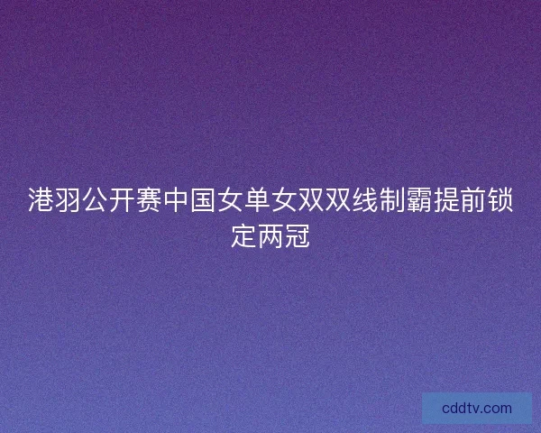 港羽公开赛中国女单女双双线制霸提前锁定两冠